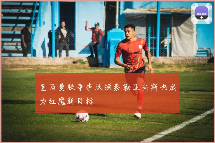 皇马曼联争夺沃顿泰勒亚当斯也成为红魔新目标