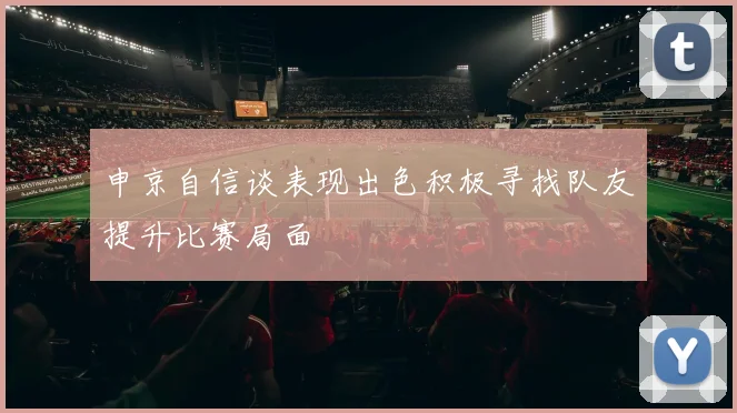 申京自信谈表现出色积极寻找队友提升比赛局面