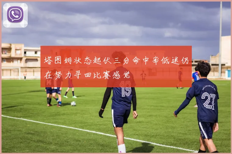 塔图姆状态起伏三分命中率低迷仍在努力寻回比赛感觉