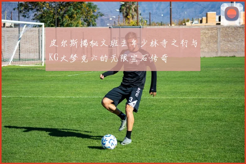 皮尔斯揭秘文班去年少林寺之行与KG大梦克六的无限宝石传奇
