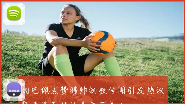 姆巴佩点赞穆帅执教传闻引发热议阿韦洛亚对此表示不关心